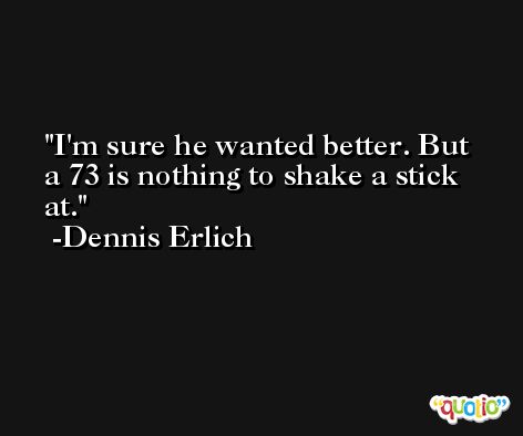 I'm sure he wanted better. But a 73 is nothing to shake a stick at. -Dennis Erlich