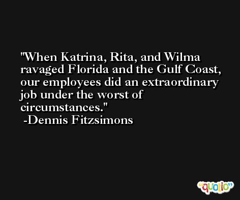When Katrina, Rita, and Wilma ravaged Florida and the Gulf Coast, our employees did an extraordinary job under the worst of circumstances. -Dennis Fitzsimons