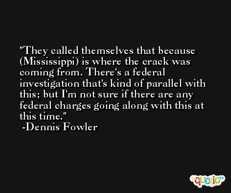 They called themselves that because (Mississippi) is where the crack was coming from. There's a federal investigation that's kind of parallel with this; but I'm not sure if there are any federal charges going along with this at this time. -Dennis Fowler