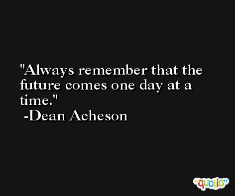 Always remember that the future comes one day at a time. -Dean Acheson