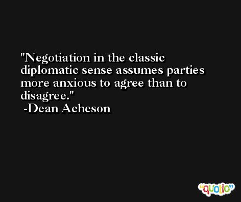 Negotiation in the classic diplomatic sense assumes parties more anxious to agree than to disagree. -Dean Acheson