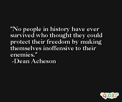 No people in history have ever survived who thought they could protect their freedom by making themselves inoffensive to their enemies. -Dean Acheson