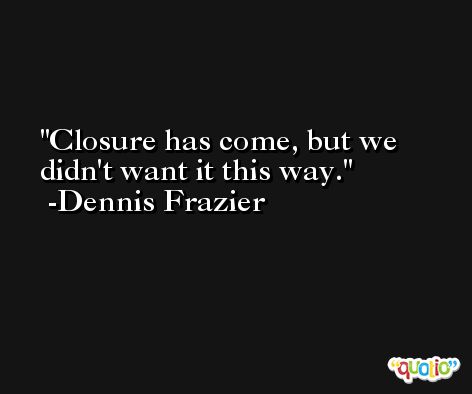 Closure has come, but we didn't want it this way. -Dennis Frazier