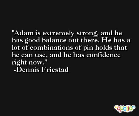 Adam is extremely strong, and he has good balance out there. He has a lot of combinations of pin holds that he can use, and he has confidence right now. -Dennis Friestad