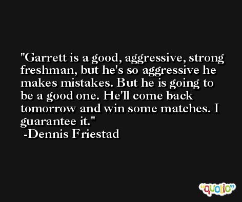 Garrett is a good, aggressive, strong freshman, but he's so aggressive he makes mistakes. But he is going to be a good one. He'll come back tomorrow and win some matches. I guarantee it. -Dennis Friestad