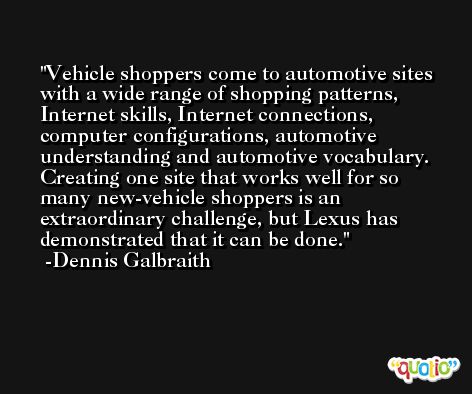 Vehicle shoppers come to automotive sites with a wide range of shopping patterns, Internet skills, Internet connections, computer configurations, automotive understanding and automotive vocabulary. Creating one site that works well for so many new-vehicle shoppers is an extraordinary challenge, but Lexus has demonstrated that it can be done. -Dennis Galbraith