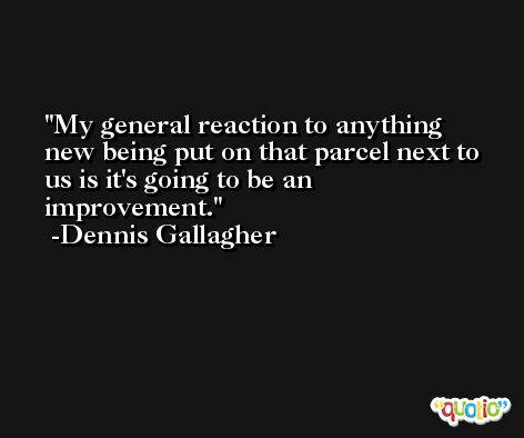 My general reaction to anything new being put on that parcel next to us is it's going to be an improvement. -Dennis Gallagher