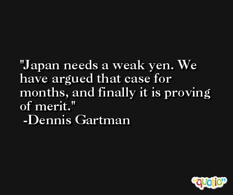 Japan needs a weak yen. We have argued that case for months, and finally it is proving of merit. -Dennis Gartman