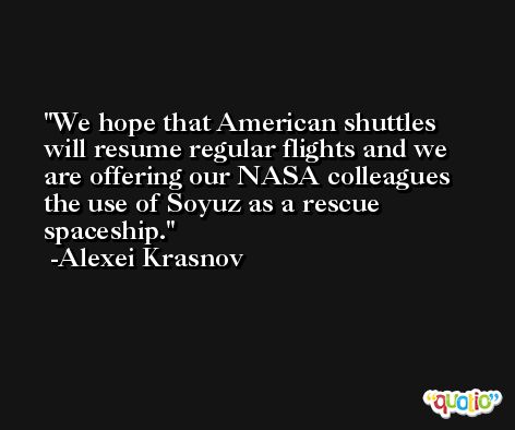 We hope that American shuttles will resume regular flights and we are offering our NASA colleagues the use of Soyuz as a rescue spaceship. -Alexei Krasnov