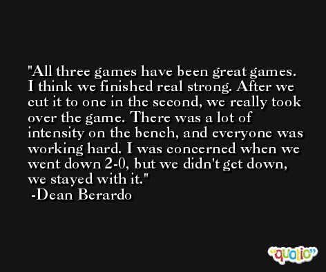All three games have been great games. I think we finished real strong. After we cut it to one in the second, we really took over the game. There was a lot of intensity on the bench, and everyone was working hard. I was concerned when we went down 2-0, but we didn't get down, we stayed with it. -Dean Berardo
