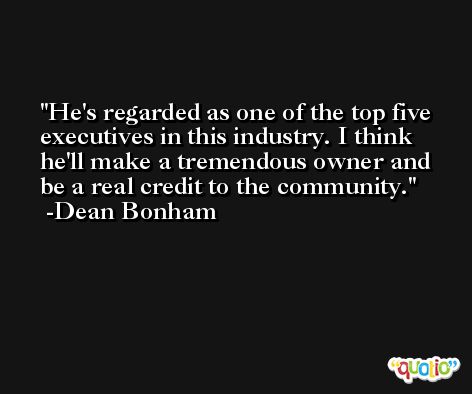 He's regarded as one of the top five executives in this industry. I think he'll make a tremendous owner and be a real credit to the community. -Dean Bonham