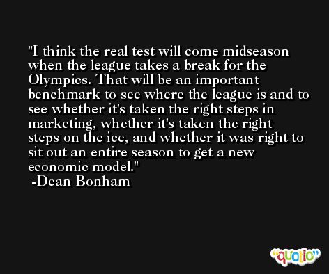 I think the real test will come midseason when the league takes a break for the Olympics. That will be an important benchmark to see where the league is and to see whether it's taken the right steps in marketing, whether it's taken the right steps on the ice, and whether it was right to sit out an entire season to get a new economic model. -Dean Bonham