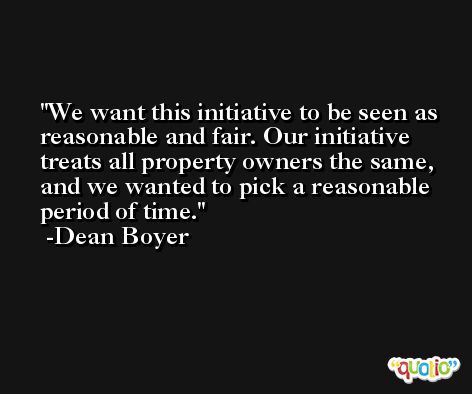 We want this initiative to be seen as reasonable and fair. Our initiative treats all property owners the same, and we wanted to pick a reasonable period of time. -Dean Boyer