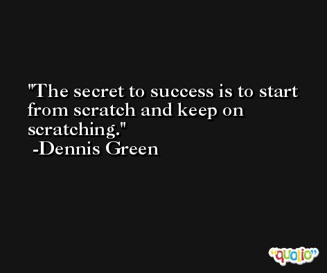 The secret to success is to start from scratch and keep on scratching. -Dennis Green