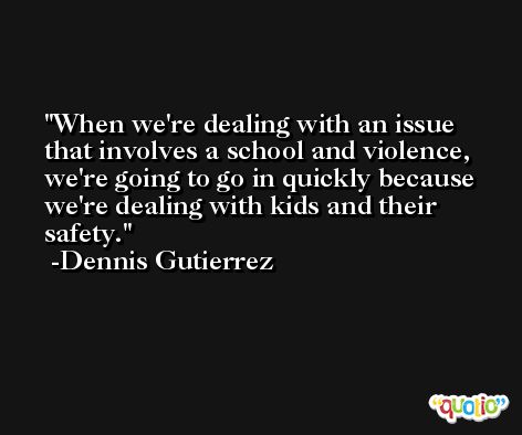 When we're dealing with an issue that involves a school and violence, we're going to go in quickly because we're dealing with kids and their safety. -Dennis Gutierrez