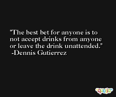 The best bet for anyone is to not accept drinks from anyone or leave the drink unattended. -Dennis Gutierrez