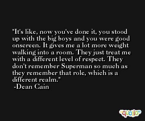It's like, now you've done it, you stood up with the big boys and you were good onscreen. It gives me a lot more weight walking into a room. They just treat me with a different level of respect. They don't remember Superman so much as they remember that role, which is a different realm. -Dean Cain