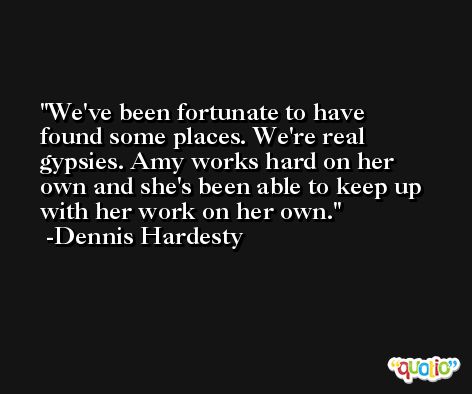 We've been fortunate to have found some places. We're real gypsies. Amy works hard on her own and she's been able to keep up with her work on her own. -Dennis Hardesty