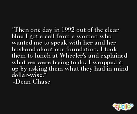 Then one day in 1992 out of the clear blue I got a call from a woman who wanted me to speak with her and her husband about our foundation. I took them to lunch at Wheeler's and explained what we were trying to do. I wrapped it up by asking them what they had in mind dollar-wise. -Dean Chase