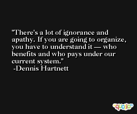 There's a lot of ignorance and apathy. If you are going to organize, you have to understand it — who benefits and who pays under our current system. -Dennis Hartnett