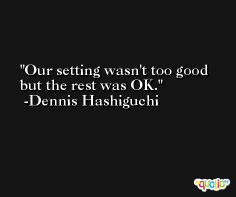 Our setting wasn't too good but the rest was OK. -Dennis Hashiguchi