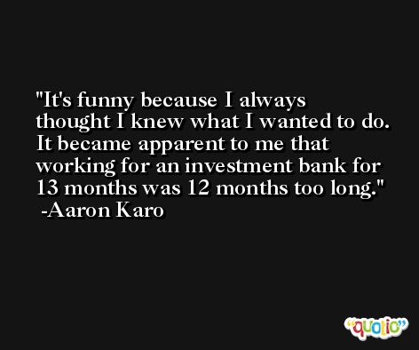 It's funny because I always thought I knew what I wanted to do. It became apparent to me that working for an investment bank for 13 months was 12 months too long. -Aaron Karo