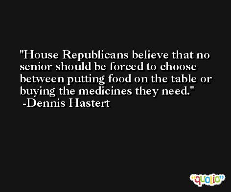 House Republicans believe that no senior should be forced to choose between putting food on the table or buying the medicines they need. -Dennis Hastert