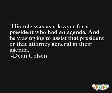 His role was as a lawyer for a president who had an agenda. And he was trying to assist that president or that attorney general in their agenda. -Dean Colson