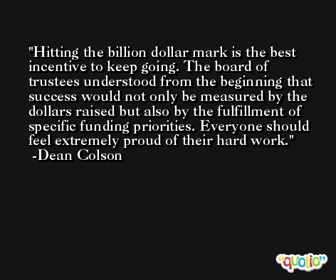 Hitting the billion dollar mark is the best incentive to keep going. The board of trustees understood from the beginning that success would not only be measured by the dollars raised but also by the fulfillment of specific funding priorities. Everyone should feel extremely proud of their hard work. -Dean Colson