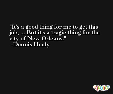 It's a good thing for me to get this job, ... But it's a tragic thing for the city of New Orleans. -Dennis Healy