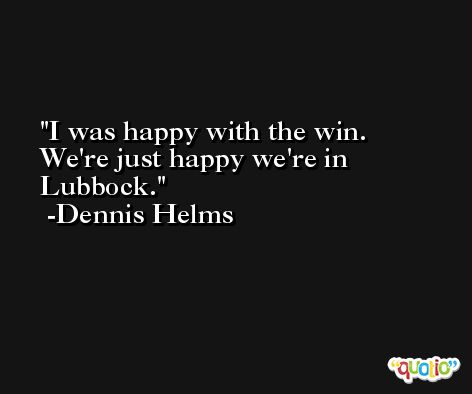 I was happy with the win. We're just happy we're in Lubbock. -Dennis Helms