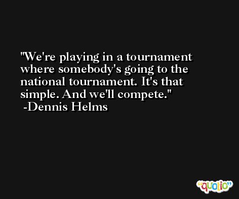 We're playing in a tournament where somebody's going to the national tournament. It's that simple. And we'll compete. -Dennis Helms