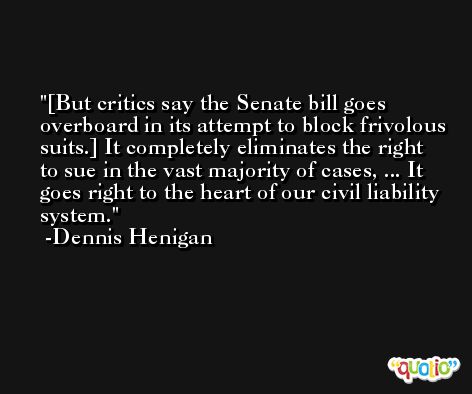 [But critics say the Senate bill goes overboard in its attempt to block frivolous suits.] It completely eliminates the right to sue in the vast majority of cases, ... It goes right to the heart of our civil liability system. -Dennis Henigan