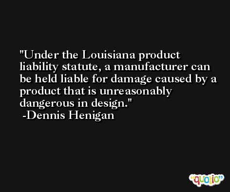 Under the Louisiana product liability statute, a manufacturer can be held liable for damage caused by a product that is unreasonably dangerous in design. -Dennis Henigan