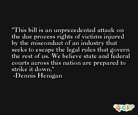 This bill is an unprecedented attack on the due process rights of victims injured by the misconduct of an industry that seeks to escape the legal rules that govern the rest of us. We believe state and federal courts across this nation are prepared to strike it down. -Dennis Henigan