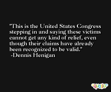 This is the United States Congress stepping in and saying these victims cannot get any kind of relief, even though their claims have already been recognized to be valid. -Dennis Henigan