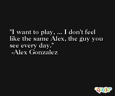 I want to play, ... I don't feel like the same Alex, the guy you see every day. -Alex Gonzalez