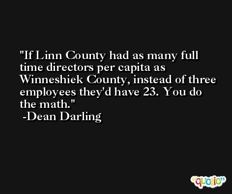 If Linn County had as many full time directors per capita as Winneshiek County, instead of three employees they'd have 23. You do the math. -Dean Darling