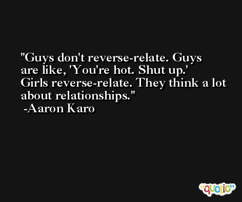 Guys don't reverse-relate. Guys are like, 'You're hot. Shut up.' Girls reverse-relate. They think a lot about relationships. -Aaron Karo