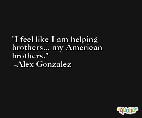 I feel like I am helping brothers... my American brothers. -Alex Gonzalez