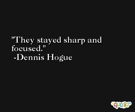 They stayed sharp and focused. -Dennis Hogue