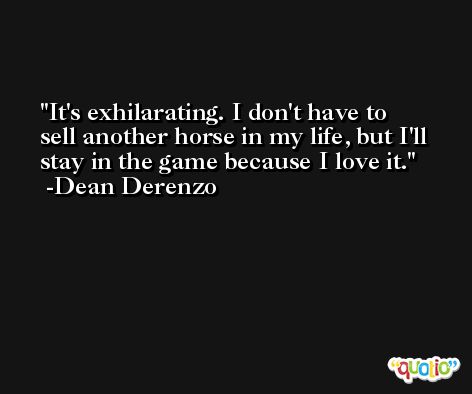 It's exhilarating. I don't have to sell another horse in my life, but I'll stay in the game because I love it. -Dean Derenzo