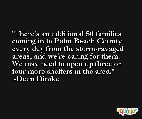 There's an additional 50 families coming in to Palm Beach County every day from the storm-ravaged areas, and we're caring for them. We may need to open up three or four more shelters in the area. -Dean Dimke