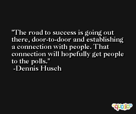 The road to success is going out there, door-to-door and establishing a connection with people. That connection will hopefully get people to the polls. -Dennis Husch