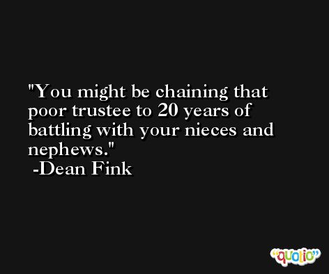 You might be chaining that poor trustee to 20 years of battling with your nieces and nephews. -Dean Fink