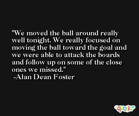 We moved the ball around really well tonight. We really focused on moving the ball toward the goal and we were able to attack the boards and follow up on some of the close ones we missed. -Alan Dean Foster