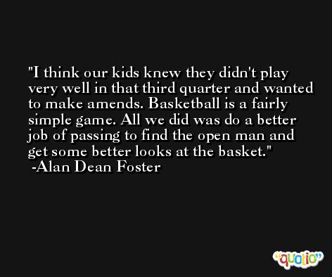 I think our kids knew they didn't play very well in that third quarter and wanted to make amends. Basketball is a fairly simple game. All we did was do a better job of passing to find the open man and get some better looks at the basket. -Alan Dean Foster