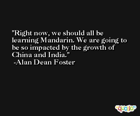 Right now, we should all be learning Mandarin. We are going to be so impacted by the growth of China and India. -Alan Dean Foster