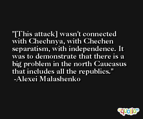 [This attack] wasn't connected with Chechnya, with Chechen separatism, with independence. It was to demonstrate that there is a big problem in the north Caucasus that includes all the republics. -Alexei Malashenko