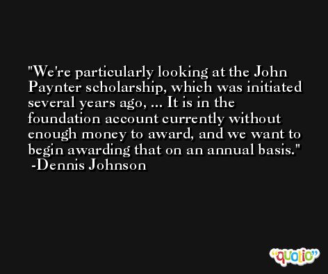We're particularly looking at the John Paynter scholarship, which was initiated several years ago, ... It is in the foundation account currently without enough money to award, and we want to begin awarding that on an annual basis. -Dennis Johnson